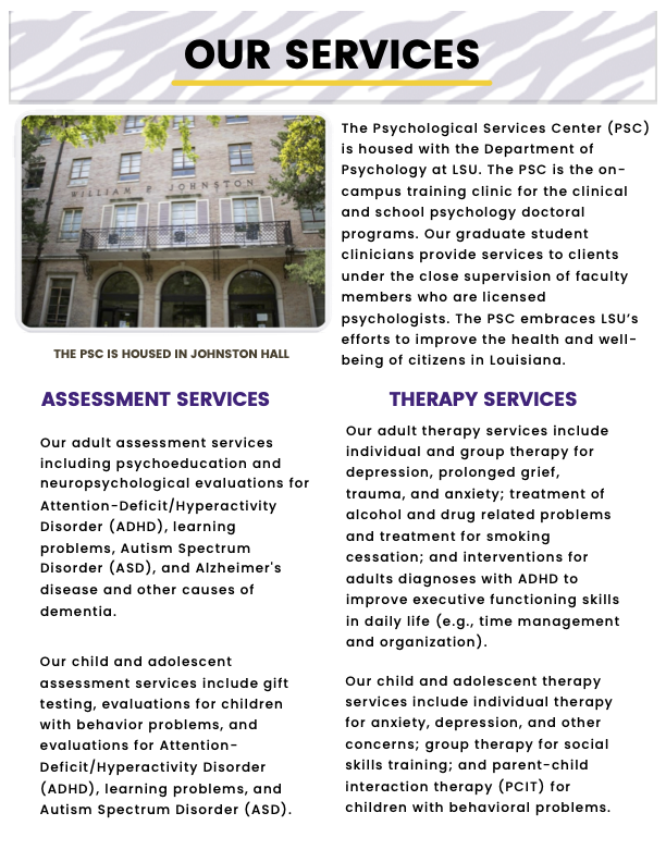 “Our Services” (tiger stripe header background)   “The PSC is housed in Johnston Hall” (image of Johnston Hall)  “The Psychological Services Center (PSC) is housed with the Department of Psychology at LSU. The PSC is the on-campus training clinic for the clinical and school psychology doctoral programs. Our graduate student clinicians provide services to clients under the close supervision of faculty members who are licensed psychologists. The PSC embraces LSU’s efforts to improve the health and well-being of citizens in Louisiana.  Assessment Services:  Our adult assessment services including psychoeducation and neuropsychological evaluations for Attention-Deficit/Hyperactivity Disorder (ADHD), learning problems, Autism Spectrum Disorder (ASD), and Alzheimer's disease and other causes of dementia.  Our child and adolescent assessment services include gift testing, evaluations for children with behavior problems, and evaluations for Attention-Deficit/Hyperactivity Disorder (ADHD), learning problems, and Autism Spectrum Disorder (ASD).   Therapy Services:  Our adult therapy services include individual and group therapy for depression, prolonged grief, trauma, and anxiety; treatment of alcohol and drug related problems and treatment for smoking cessation; and interventions for adults diagnoses with ADHD to improve executive functioning skills in daily life (e.g., time management and organization). Our child and adolescent therapy services include individual therapy for anxiety, depression, and other concerns; group therapy for social skills training; and parent-child interaction therapy (PCIT) for children with behavioral problems.”